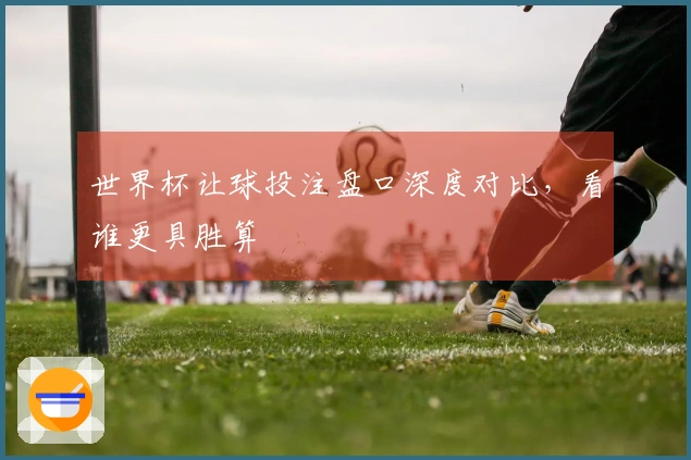 世界杯让球投注盘口深度对比，看谁更具胜算