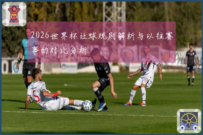 2026世界杯让球规则解析与以往赛事的对比分析